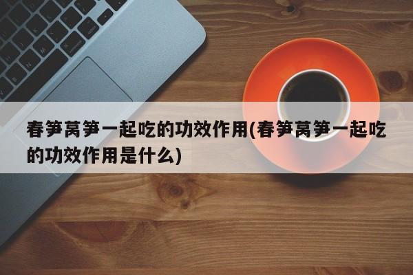 春笋莴笋一起吃的功效作用(春笋莴笋一起吃的功效作用是什么)
