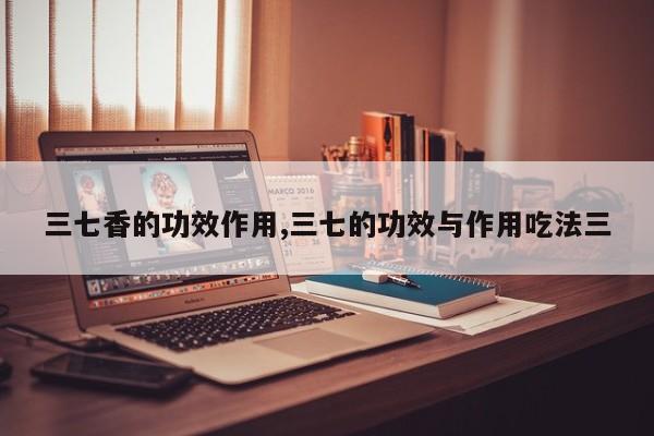 三七香的功效作用,三七的功效与作用吃法三 第1张