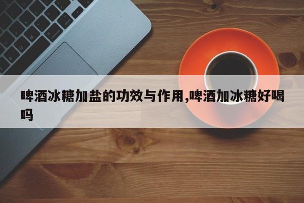 啤酒冰糖加盐的功效与作用,啤酒加冰糖好喝吗 第1张