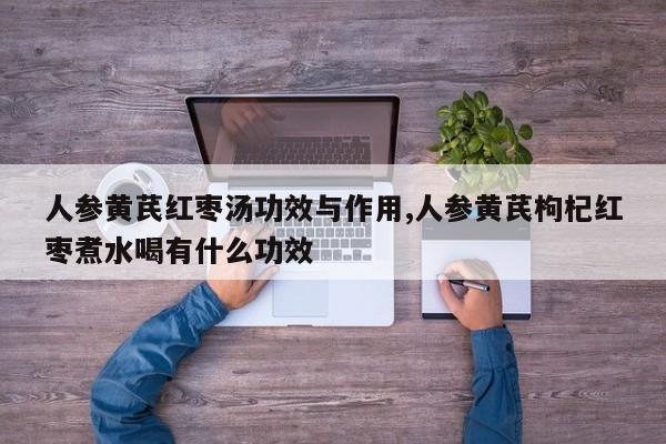 人参黄芪红枣汤功效与作用,人参黄芪枸杞红枣煮水喝有什么功效 第1张