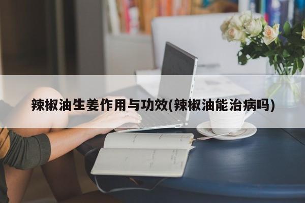 辣椒油生姜作用与功效(辣椒油能治病吗) 第1张