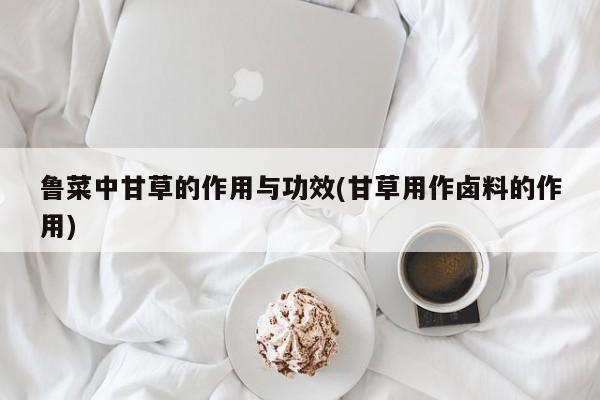 鲁菜中甘草的作用与功效(甘草用作卤料的作用) 第1张