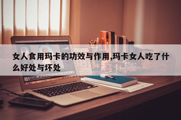 女人食用玛卡的功效与作用,玛卡女人吃了什么好处与坏处 第1张