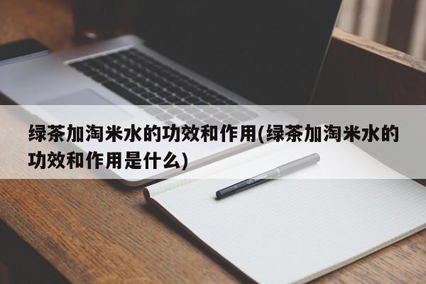 绿茶加淘米水的功效和作用(绿茶加淘米水的功效和作用是什么)