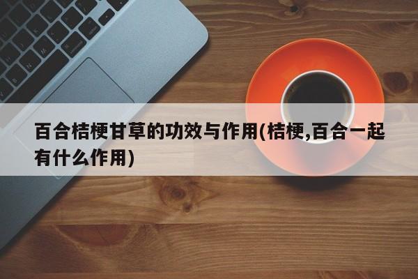 百合桔梗甘草的功效与作用(桔梗,百合一起有什么作用) 第1张