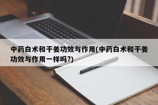 中药白术和干姜功效与作用(中药白术和干姜功效与作用一样吗?)