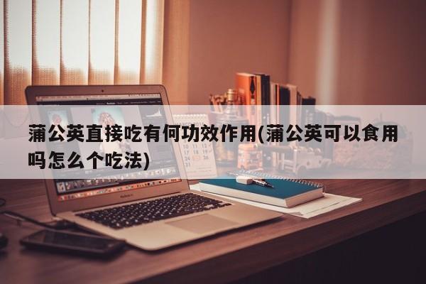 蒲公英直接吃有何功效作用(蒲公英可以食用吗怎么个吃法)